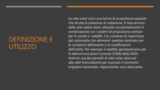 DEFINIZIONE E
UTILIZZO
Le vele solari sono una forma di propulsione spaziale
che sfrutta la pressione di radiazione. Il meccanismo
della vela solare viene utilizzato occasionalmente in
combinazione con i sistemi di propulsione ordinari
per le sonde e i satelliti. Ciò consente di risparmiare
del carburante che altrimenti sarebbe destinato per
le correzioni dell'assetto e le modificazioni
dell'orbita. Per esempio il satellite geostazionario per
le telecomunicazioni Eurostar E3000 della EADS
Astrium usa dei pannelli di vele solari attaccati
alle celle fotovoltaiche per scaricare il momento
angolare trasversale, risparmiando così carburante.
 