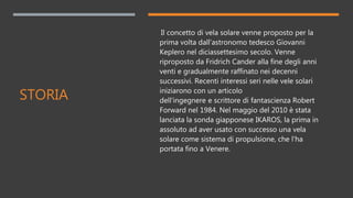 STORIA
Il concetto di vela solare venne proposto per la
prima volta dall'astronomo tedesco Giovanni
Keplero nel diciassettesimo secolo. Venne
riproposto da Fridrich Cander alla fine degli anni
venti e gradualmente raffinato nei decenni
successivi. Recenti interessi seri nelle vele solari
iniziarono con un articolo
dell'ingegnere e scrittore di fantascienza Robert
Forward nel 1984. Nel maggio del 2010 è stata
lanciata la sonda giapponese IKAROS, la prima in
assoluto ad aver usato con successo una vela
solare come sistema di propulsione, che l'ha
portata fino a Venere.
 
