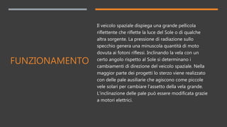 FUNZIONAMENTO
Il veicolo spaziale dispiega una grande pellicola
riflettente che riflette la luce del Sole o di qualche
altra sorgente. La pressione di radiazione sullo
specchio genera una minuscola quantità di moto
dovuta ai fotoni riflessi. Inclinando la vela con un
certo angolo rispetto al Sole si determinano i
cambiamenti di direzione del veicolo spaziale. Nella
maggior parte dei progetti lo sterzo viene realizzato
con delle pale ausiliarie che agiscono come piccole
vele solari per cambiare l'assetto della vela grande.
L'inclinazione delle pale può essere modificata grazie
a motori elettrici.
 
