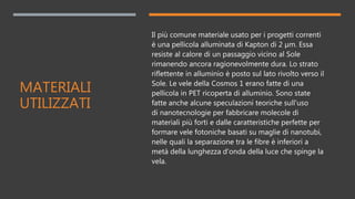 MATERIALI
UTILIZZATI
Il più comune materiale usato per i progetti correnti
è una pellicola alluminata di Kapton di 2 µm. Essa
resiste al calore di un passaggio vicino al Sole
rimanendo ancora ragionevolmente dura. Lo strato
riflettente in alluminio è posto sul lato rivolto verso il
Sole. Le vele della Cosmos 1 erano fatte di una
pellicola in PET ricoperta di alluminio. Sono state
fatte anche alcune speculazioni teoriche sull'uso
di nanotecnologie per fabbricare molecole di
materiali più forti e dalle caratteristiche perfette per
formare vele fotoniche basati su maglie di nanotubi,
nelle quali la separazione tra le fibre è inferiori a
metà della lunghezza d'onda della luce che spinge la
vela.
 