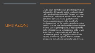 LIMITAZIONI
Le vele solari permettono un grande risparmio sul
carburante e il trasporto, inoltre rendono i viaggi
nello spazio più ecosostenibili. Tuttavia non sono
molto efficaci nelle orbite terrestri basse a causa
dell'attrito con l'aria. Sopra quell'altitudine
forniscono accelerazioni molto piccole che
impiegano mesi per far raggiungere al mezzo una
velocità utile. Le vele devono essere molto larghe e
il carico utile in genere piccolo. Il dispiegamento
delle vele rappresenta anch'esso una sfida. Le vele
solari devono essere rivolte verso il Sole per
decelerare e quindi, nei viaggi lontano dal Sole,
devono provvedere a girarsi dietro il pianeta
più esterno e decelerare quindi alla luce del Sole.
 