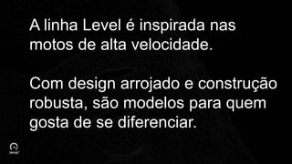 A linha Level é inspirada nas
motos de alta velocidade.
Com design arrojado e construção
robusta, são modelos para quem
gosta de se diferenciar.
