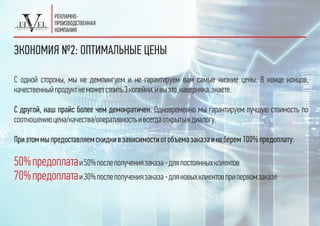 ЭКОНОМИЯ №2: ОПТИМАЛЬНЫЕ ЦЕНЫ
С одной стороны, мы не демпингуем и не гарантируем вам самые низкие цены. В конце концов,
качественныйпродуктнеможетстоить3копейки,ивыэто,наверняка,знаете.
С другой, наш прайс более чем демократичен. Одновременно мы гарантируем лучшую стоимость по
соотношениюцена/качества/оперативностьивсегдаоткрытыкдиалогу.
Приэтоммыпредоставляемскидкивзависимостиотобъемазаказаинеберем100%предоплату:
50%предоплатаи50%послеполучениязаказа-дляпостоянныхклиентов
70%предоплатаи30%послеполучениязаказа-дляновыхклиентовприпервомзаказе
 