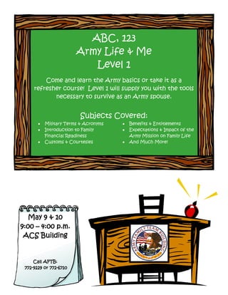ABC, 123
                        Army Life & Me
                           Level 1
         Come and learn the Army basics or take it as a
     refresher course! Level 1 will supply you with the tools
            necessary to survive as an Army spouse.


                          Subjects Covered:
          Military Terms & Acronyms      Benefits & Entitlements
          Introduction to Family         Expectations & Impact of the
           Financial Readiness             Army Mission on Family Life
          Customs & Courtesies           And Much More!




   May 9 & 10
9:00 – 4:00 p.m.
 ACS Building


     Call AFTB:
 772-9229 or 772-6710
 