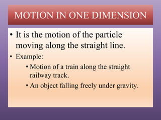 MOTION IN ONE DIMENSION
• It is the motion of the particle
moving along the straight line.
• Example:
• Motion of a train along the straight
railway track.
• An object falling freely under gravity.