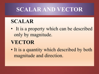SCALAR AND VECTOR
SCALAR
• It is a property which can be described
only by magnitude.
VECTOR
• It is a quantity which described by both
magnitude and direction.