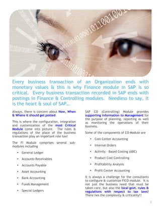 Every business transaction of an Organization ends with
monetary values & this is why Finance module in SAP is so
critical. Every business transaction recorded in SAP ends with
postings in Finance & Controlling modules. Needless to say, it
is the heart & soul of SAP…
Always, there is concern about How, When       SAP CO (Controlling) Module provides
& Where it should get posted.                  supporting information to Management for
                                               the purpose of planning, reporting as well
This is where the configuration, integration   as monitoring the operations of their
and customization of the most Critical         business.
Module come into picture. The rules &
regulations of the place of the business       Some of the components of CO Module are
transaction play an important role too!
                                                  •   Cost Center Accounting
The FI Module comprises several sub-
modules including                                 •   Internal Orders

   •   General Ledger                             •   Activity – Based Costing (ABC)

   •   Accounts Receivables                       •   Product Cost Controlling

   •   Accounts Payable                           •   Profitability Analysis

   •   Asset Accounting                           •   Profit Center Accounting

   •   Bank Accounting                         It is always a challenge for the consultants
                                               to configure & customize FICO module. It is
   •   Funds Management                        not just the business need that must be
                                               taken care, but also the local govt. rules &
   •   Special Ledgers                         regulations with respect to tax laws!
                                               There lies the complexity & criticality!!

                                                                                              2
 