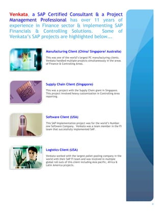Venkata, a SAP Certified Consultant & a Project
Management Professional has over 11 years of
experience in Finance sector & implementing SAP
Financials & Controlling Solutions.       Some of
Venkata’s SAP projects are highlighted below...


               Manufacturing Client (China/ Singapore/ Australia)
               This was one of the world’s largest PC manufacturing clients.
               Venkata handled multiple projects simultaneously in the areas
               of Finance & Controlling Areas.




               Supply Chain Client (Singapore)
               This was a project with the Supply Chain giant in Singapore.
               This project involved heavy customization in Controlling Area
               reporting.




               Software Client (USA)
               This SAP Implementation project was for the world’s Number
               one Software Company. Venkata was a team member in the FI
               team that successfully implemented SAP.




               Logistics Client (USA)
               Venkata worked with the largest pallet pooling company in the
               world with their SAP FI team and was involved in multiple
               global roll outs of this client including Asia pacific, Africa &
               Latin America projects.




                                                                                  4
 
