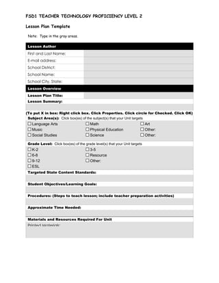 FSD1 TEACHER TECHNOLOGY PROFICIENCY LEVEL 2

Lesson Plan Template

 Note: Type in the gray areas.

 Lesson Author

 First and Last Name:
 E-mail address:
 School District:
 School Name:
 School City, State:
 Lesson Overview
 Lesson Plan Title:
 Lesson Summary:


(To put X in box: Right click box. Click Properties. Click circle for Checked. Click OK)
 Subject Area(s): Click box(es) of the subject(s) that your Unit targets
   Language Arts                       Math                                Art
   Music                               Physical Education                  Other:      
   Social Studies                      Science                             Other:      

 Grade Level: Click box(es) of the grade level(s) that your Unit targets
   K-2                                 3-5
   6-8                                 Resource
   9-12                                Other:      
   ESL
 Targeted State Content Standards:


 Student Objectives/Learning Goals:


 Procedures: (Steps to teach lesson; include teacher preparation activities)


 Approximate Time Needed:


 Materials and Resources Required For Unit
 Printed Materials:
 
