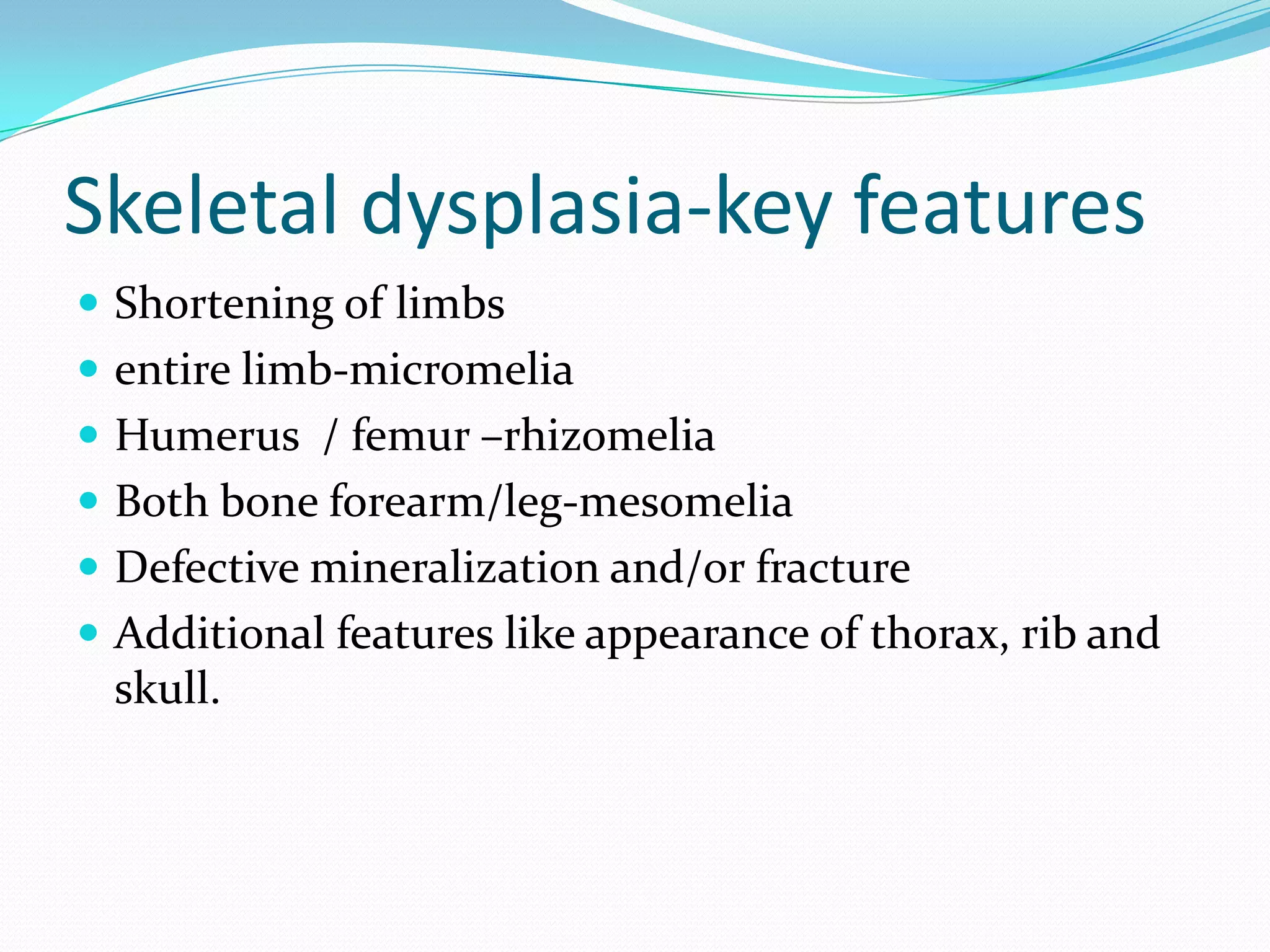 Skeletal dysplasia-key features
 Shortening of limbs
 entire limb-micromelia
 Humerus / femur –rhizomelia
 Both bone forearm/leg-mesomelia
 Defective mineralization and/or fracture
 Additional features like appearance of thorax, rib and
 skull.
 