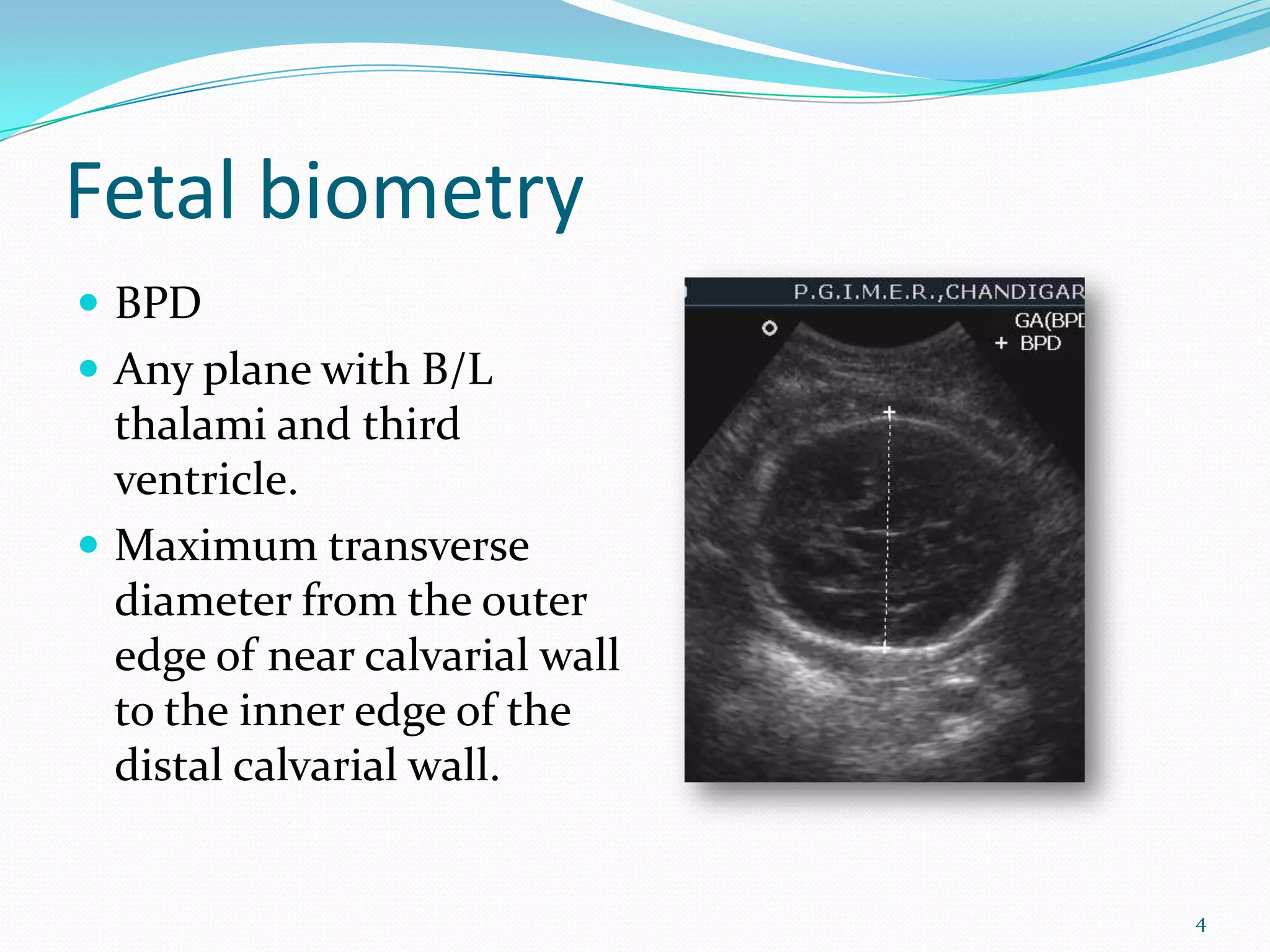 Fetal biometry
 BPD
 Any plane with B/L
  thalami and third
  ventricle.
 Maximum transverse
  diameter from the outer
  edge of near calvarial wall
  to the inner edge of the
  distal calvarial wall.


                                4
 