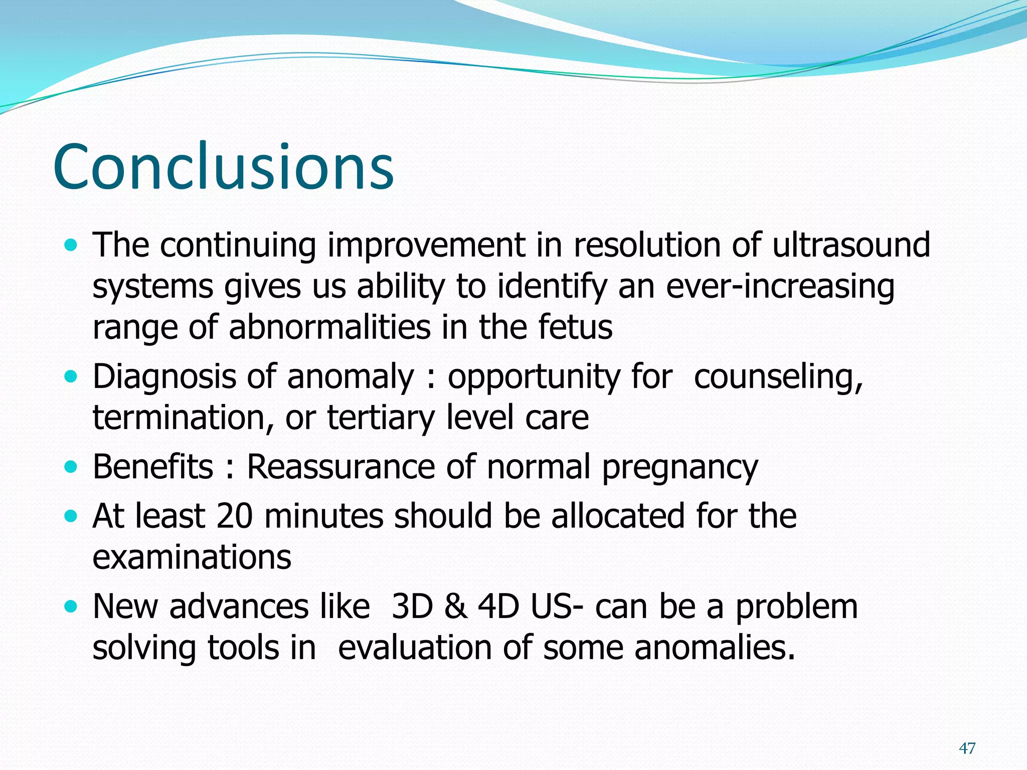 Conclusions
 The continuing improvement in resolution of ultrasound
    systems gives us ability to identify an ever-increasing
    range of abnormalities in the fetus
   Diagnosis of anomaly : opportunity for counseling,
    termination, or tertiary level care
   Benefits : Reassurance of normal pregnancy
   At least 20 minutes should be allocated for the
    examinations
   New advances like 3D & 4D US- can be a problem
    solving tools in evaluation of some anomalies.

                                                              47
 