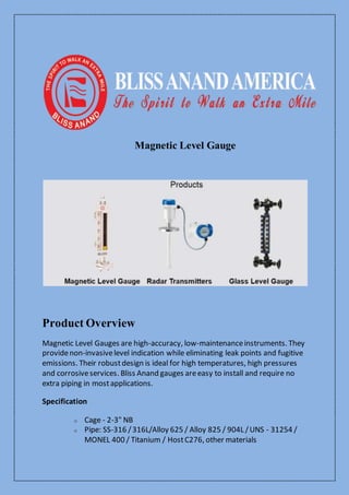 Magnetic Level Gauge
Product Overview
Magnetic Level Gauges are high-accuracy, low-maintenanceinstruments. They
providenon-invasivelevel indication while eliminating leak points and fugitive
emissions. Their robustdesign is ideal for high temperatures, high pressures
and corrosiveservices. Bliss Anand gauges areeasy to install and require no
extra piping in mostapplications.
Specification
o Cage - 2-3" NB
o Pipe: SS-316 /316L/Alloy 625 / Alloy 825 / 904L /UNS - 31254 /
MONEL 400 / Titanium / HostC276, other materials
 
