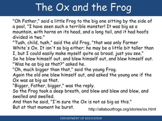 The Ox and the Frog
"Oh Father," said a little Frog to the big one sitting by the side of
a pool, "I have seen such a terrible monster! It was big as a
mountain, with horns on its head, and a long tail, and it had hoofs
divided in two."
"Tush, child, tush," said the old Frog, "that was only Farmer
White's Ox. It isn't so big either; he may be a little bit taller than
I, but I could easily make myself quite as broad; just you see."
So he blew himself out, and blew himself out, and blew himself out.
"Was he as big as that?" asked he.
"Oh, much bigger than that," said the young Frog.
Again the old one blew himself out, and asked the young one if the
Ox was as big as that.
"Bigger, Father, bigger," was the reply.
So the Frog took a deep breath, and blew and blew and blew, and
swelled and swelled.
And then he said, "I'm sure the Ox is not as big as this."
But at that moment he burst. http://allaboutfrogs.org/stories/ox.html
DEPARTMENT OF EDUCATION
 