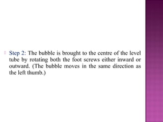  Step 2: The bubble is brought to the centre of the level
tube by rotating both the foot screws either inward or
outward. (The bubble moves in the same direction as
the left thumb.)
 