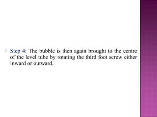  Step 4: The bubble is then again brought to the centre
of the level tube by rotating the third foot screw either
inward or outward.
 