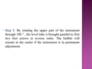  Step 5: By rotating the upper part of the instrument
through 180 ° , the level tube is brought parallel to first
two foot screws in reverse order. The bubble will
remain in the centre if the instrument is in permanent
adjustment.
 