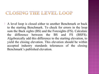  A level loop is closed either to another Benchmark or back
to the starting Benchmark. To check for errors in the loop
sum the Back sights (BS) and the Foresights (FS). Calculate
the difference between the BS and FS (BSFS).
Algebraically add this difference to the starting elevation, to
yield the closing elevation. This elevation should be within
accepted industry standards tolerances of the closing
Benchmark’s published elevation.
 
