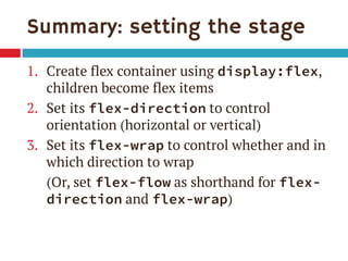 Summary: setting the stage 
1.Create flex container using display:flex, children become flex items 
2.Set its flex-direction to control orientation (horizontal or vertical) 
3.Set its flex-wrap to control whether and in which direction to wrap 
(Or, set flex-flow as shorthand for flex- direction and flex-wrap)  