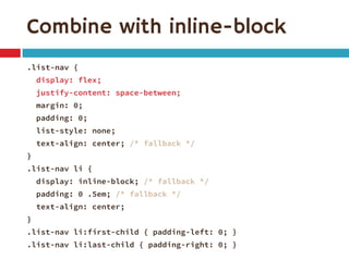 Combine with inline-block 
.list-nav { 
display: flex; 
justify-content: space-between; 
margin: 0; 
padding: 0; 
list-style: none; 
text-align: center; /* fallback */ 
} 
.list-nav li { 
display: inline-block; /* fallback */ 
padding: 0 .5em; /* fallback */ 
text-align: center; 
} 
.list-nav li:first-child { padding-left: 0; } 
.list-nav li:last-child { padding-right: 0; }  