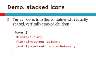 Demo: stacked icons 
3.Turn .icons into flex container with equally spaced, vertically stacked children: 
.icons { 
display: flex; 
flex-direction: column; 
justify-content: space-between; 
}  
