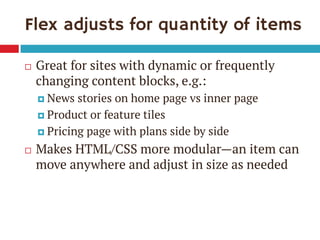 Flex adjusts for quantity of items 
Great for sites with dynamic or frequently changing content blocks, e.g.: 
News stories on home page vs inner page 
Product or feature tiles 
Pricing page with plans side by side 
Makes HTML/CSS more modular—an item can move anywhere and adjust in size as needed  