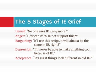 Denial: “No one uses IE 8 any more.” 
Anger: “How can #*!% IE not support this?!” 
Bargaining: “If I use this script, it will almost be the same in IE, right?” 
Depression: “I’ll never be able to make anything cool because of IE.” 
Acceptance: “It’s OK if things look different in old IE.” 
The 5 Stages of IE Grief  
