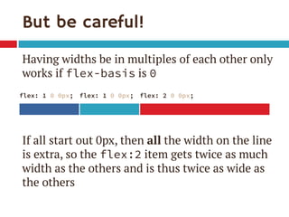 But be careful! 
Having widths be in multiples of each other only works if flex-basis is 0 
If all start out 0px, then all the width on the line is extra, so the flex:2 item gets twice as much width as the others and is thus twice as wide as the others 
flex: 1 0 0px; 
flex: 1 0 0px; 
flex: 2 0 0px;  
