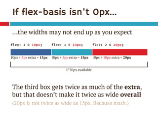 If flex-basis isn’t 0px… 
…the widths may not end up as you expect 
The third box gets twice as much of the extra, but that doesn’t make it twice as wide overall 
(20px is not twice as wide as 15px. Because math.) 
flex: 1 0 10px; 
flex: 1 0 10px; 
flex: 2 0 10px; 
10px + 5px extra = 15px 
10px + 5px extra = 15px 
10px + 10px extra = 20px 
if 50px available  