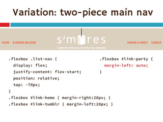 Variation: two-piece main nav 
.flexbox .list-nav { 
display: flex; 
justify-content: flex-start; 
position: relative; 
top: -70px; 
} 
.flexbox #link-home { margin-right:20px; } 
.flexbox #link-tumblr { margin-left:20px; } 
.flexbox #link-party { 
margin-left: auto; 
}  