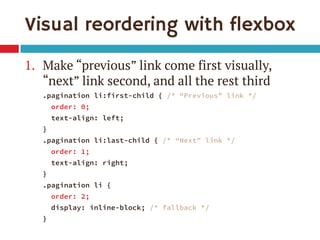 Visual reordering with flexbox 
1.Make “previous” link come first visually, “next” link second, and all the rest third 
.pagination li:first-child { /* “Previous” link */ 
order: 0; 
text-align: left; 
} 
.pagination li:last-child { /* “Next” link */ 
order: 1; 
text-align: right; 
} 
.pagination li { 
order: 2; 
display: inline-block; /* fallback */ 
}  