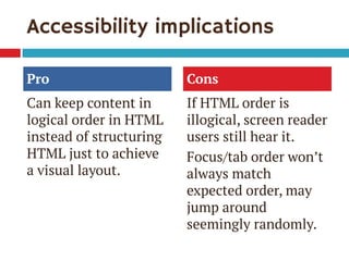 Accessibility implications 
Pro 
Can keep content in logical order in HTML instead of structuring HTML just to achieve a visual layout. 
Cons 
If HTML order is illogical, screen reader users still hear it. 
Focus/tab order won’t always match expected order, may jump around seemingly randomly.  