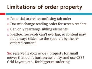 Limitations of order property 
Potential to create confusing tab order 
Doesn’t change reading order for screen readers 
Can only rearrange sibling elements 
Flexbox rows/cols can’t overlap, so content may not always slide into the spot left by the re- ordered content 
So: reserve flexbox order property for small moves that don’t hurt accessibility, and use CSS3 Grid Layout, etc., for bigger re-ordering  