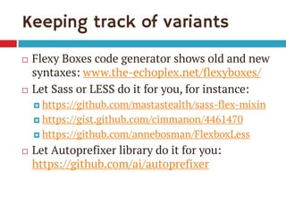 Keeping track of variants 
Flexy Boxes code generator shows old and new syntaxes: www.the-echoplex.net/flexyboxes/ 
Let Sass or LESS do it for you, for instance: 
https://github.com/mastastealth/sass-flex-mixin 
https://gist.github.com/cimmanon/4461470 
https://github.com/annebosman/FlexboxLess 
Let Autoprefixer library do it for you: https://github.com/ai/autoprefixer  