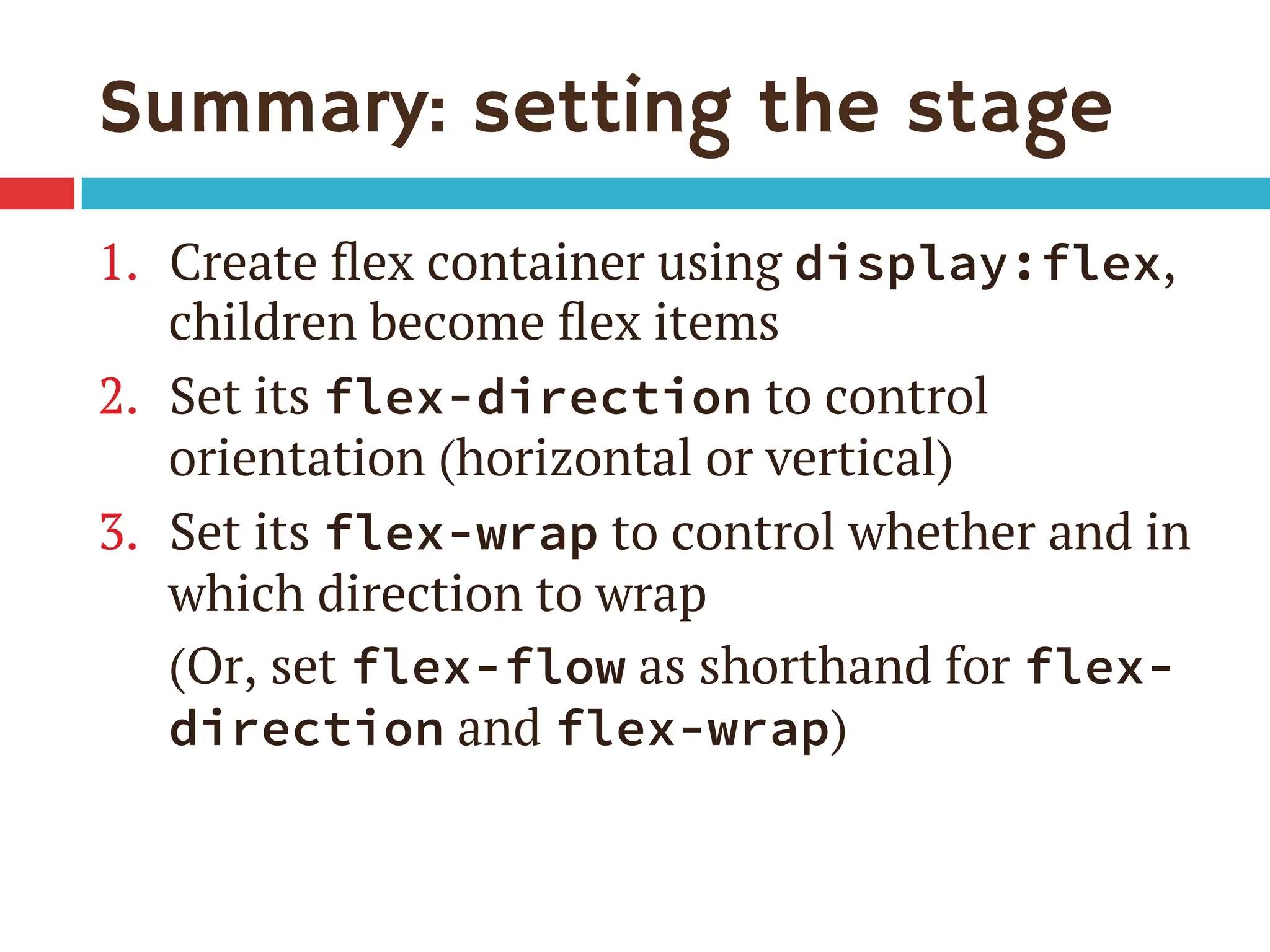Summary: setting the stage
1.  Create ﬂex container using display:flex,
children become ﬂex items
2.  Set its flex-direction to control
orientation (horizontal or vertical)
3.  Set its flex-wrap to control whether and in
which direction to wrap
(Or, set flex-flow as shorthand for flex-
direction and flex-wrap)
 