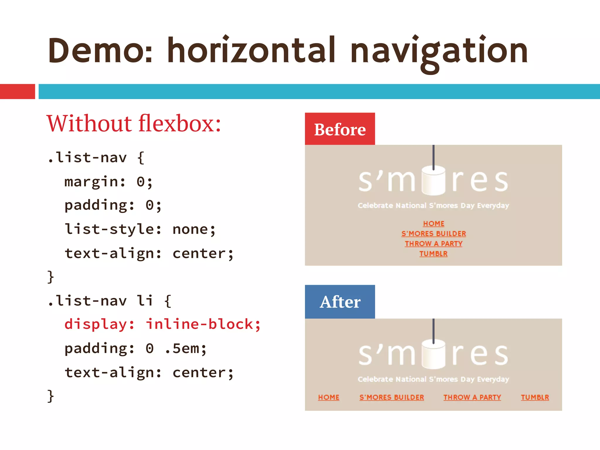 Demo: horizontal navigation
Without ﬂexbox:
.list-nav {
margin: 0;
padding: 0;
list-style: none;
text-align: center;
}
.list-nav li {
display: inline-block;
padding: 0 .5em;
text-align: center;
}
Before
After
 