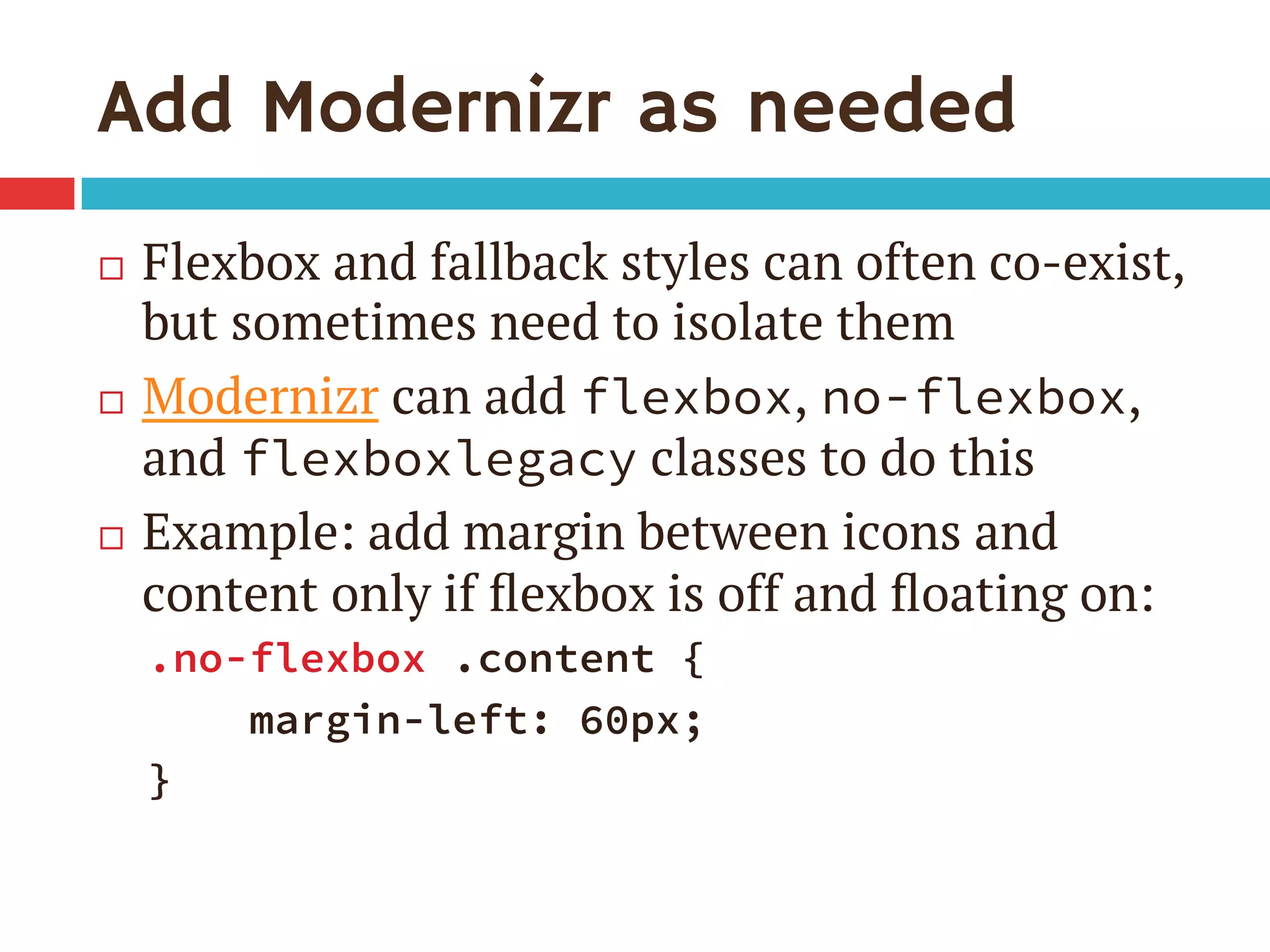 Add Modernizr as needed
¨  Flexbox and fallback styles can often co-exist,
but sometimes need to isolate them
¨  Modernizr can add flexbox, no-flexbox,
and flexboxlegacy classes to do this
¨  Example: add margin between icons and
content only if ﬂexbox is off and ﬂoating on:
.no-flexbox .content {
margin-left: 60px;
}
 