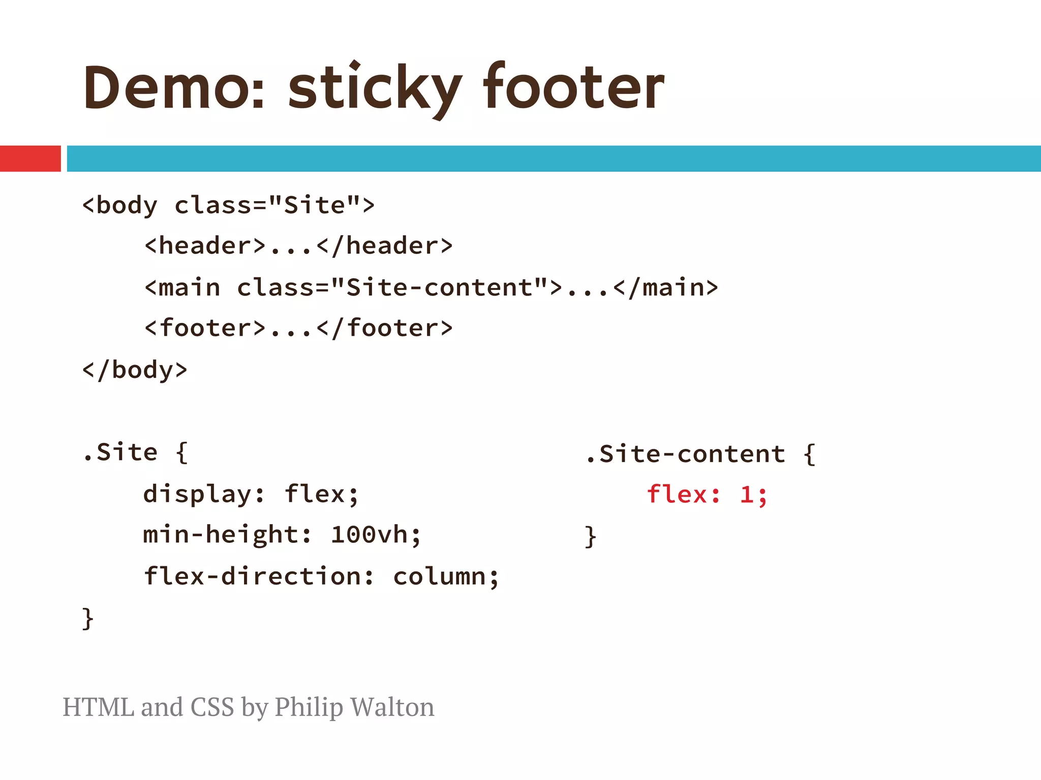 Demo: sticky footer
<body class="Site">
<header>...</header> 
<main class="Site-content">...</main> 
<footer>...</footer>
</body>

.Site {
display: flex;
min-height: 100vh;
flex-direction: column;
}
.Site-content {
flex: 1; 
}

HTML and CSS by Philip Walton
 