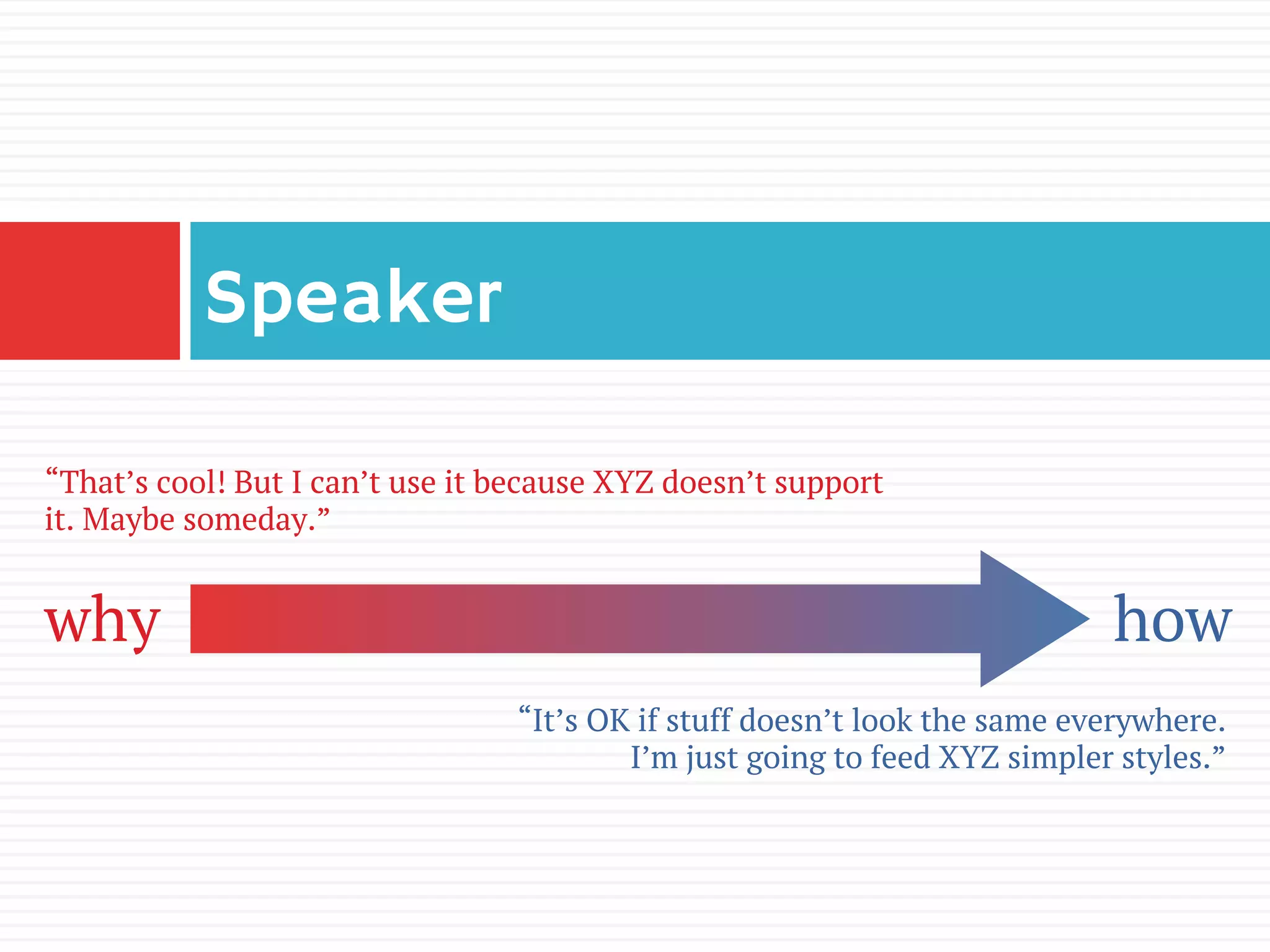 Speaker
why how
“That’s cool! But I can’t use it because XYZ doesn’t support
it. Maybe someday.”
“It’s OK if stuff doesn’t look the same everywhere.
I’m just going to feed XYZ simpler styles.”
 