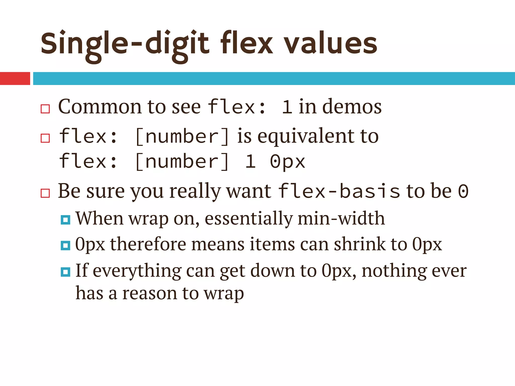 Single-digit flex values
¨  Common to see flex: 1 in demos
¨  flex: [number] is equivalent to
flex: [number] 1 0px
¨  Be sure you really want flex-basis to be 0
¤  When wrap on, essentially min-width
¤  0px therefore means items can shrink to 0px
¤  If everything can get down to 0px, nothing ever
has a reason to wrap
 