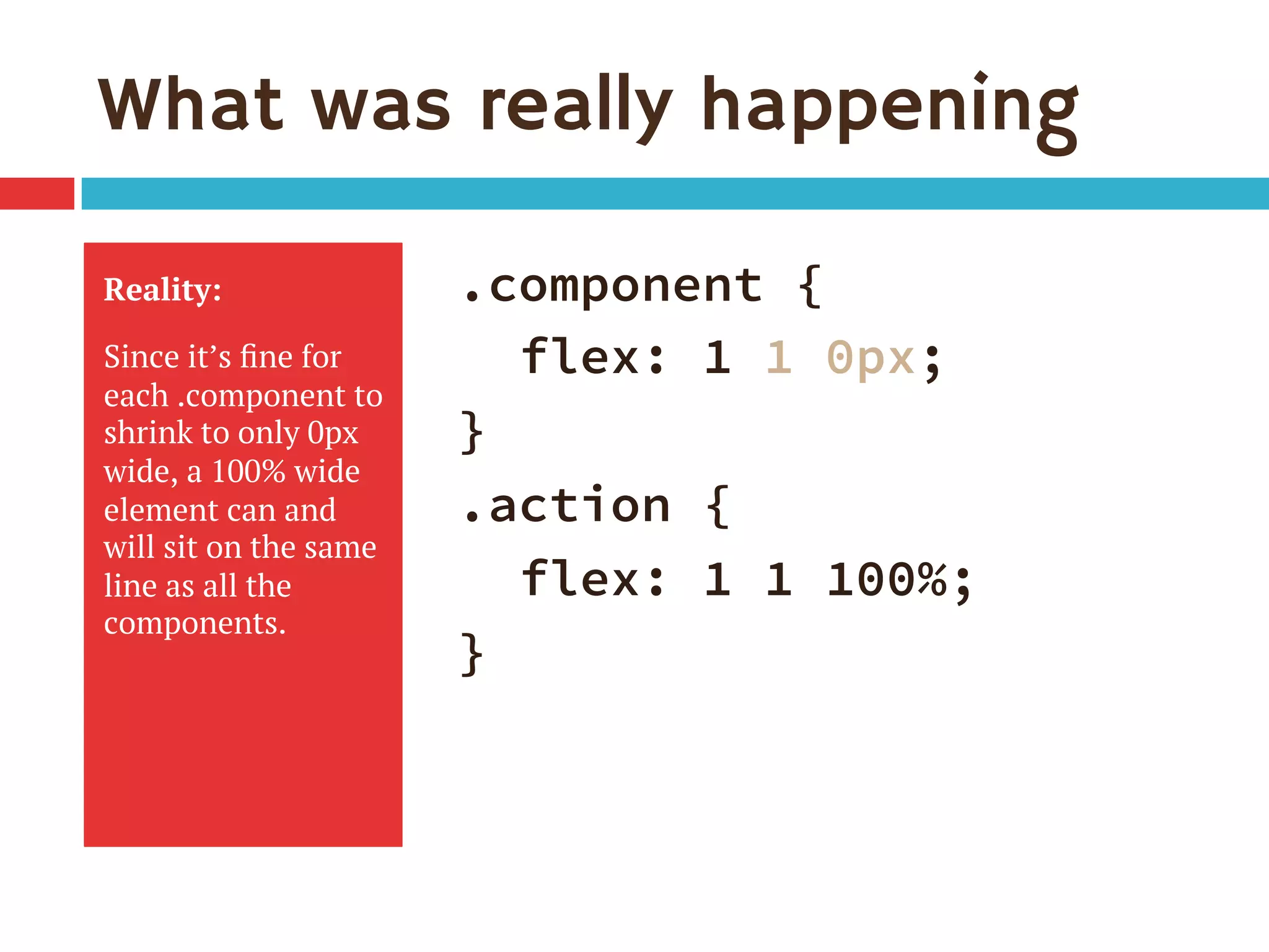 What was really happening
Reality:
Since it’s ﬁne for
each .component to
shrink to only 0px
wide, a 100% wide
element can and
will sit on the same
line as all the
components.
.component {
flex: 1 1 0px;
}
.action {
flex: 1 1 100%;
}
 