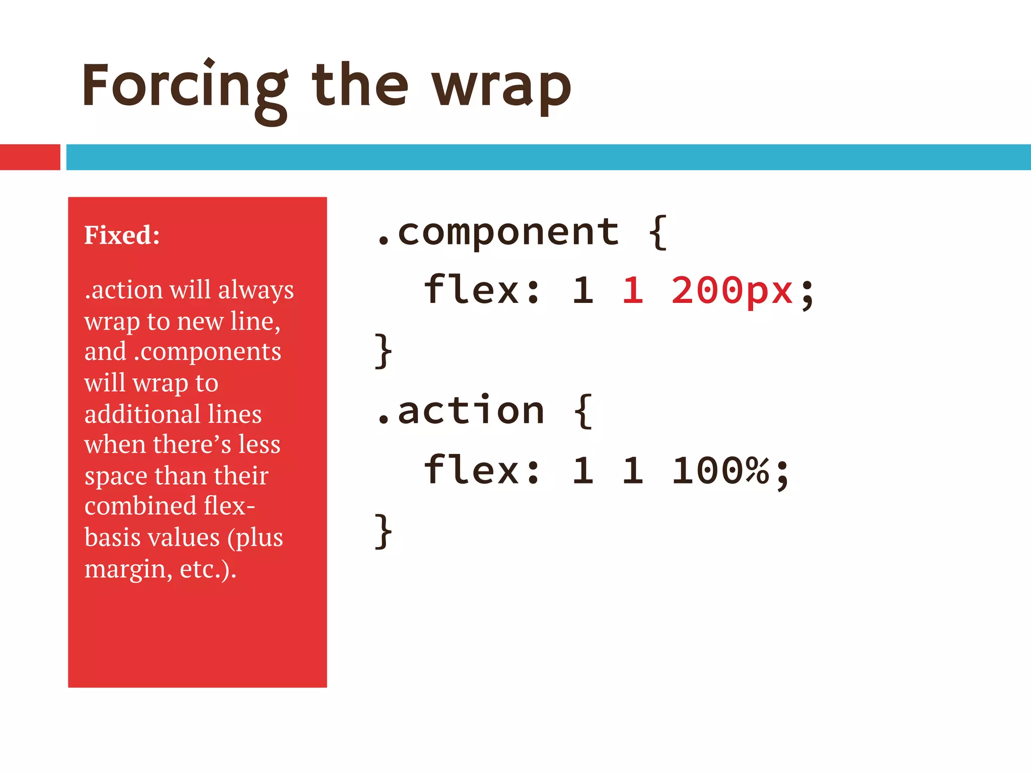 Forcing the wrap
Fixed:
.action will always
wrap to new line,
and .components
will wrap to
additional lines
when there’s less
space than their
combined ﬂex-
basis values (plus
margin, etc.).
.component {
flex: 1 1 200px;
}
.action {
flex: 1 1 100%;
}
 