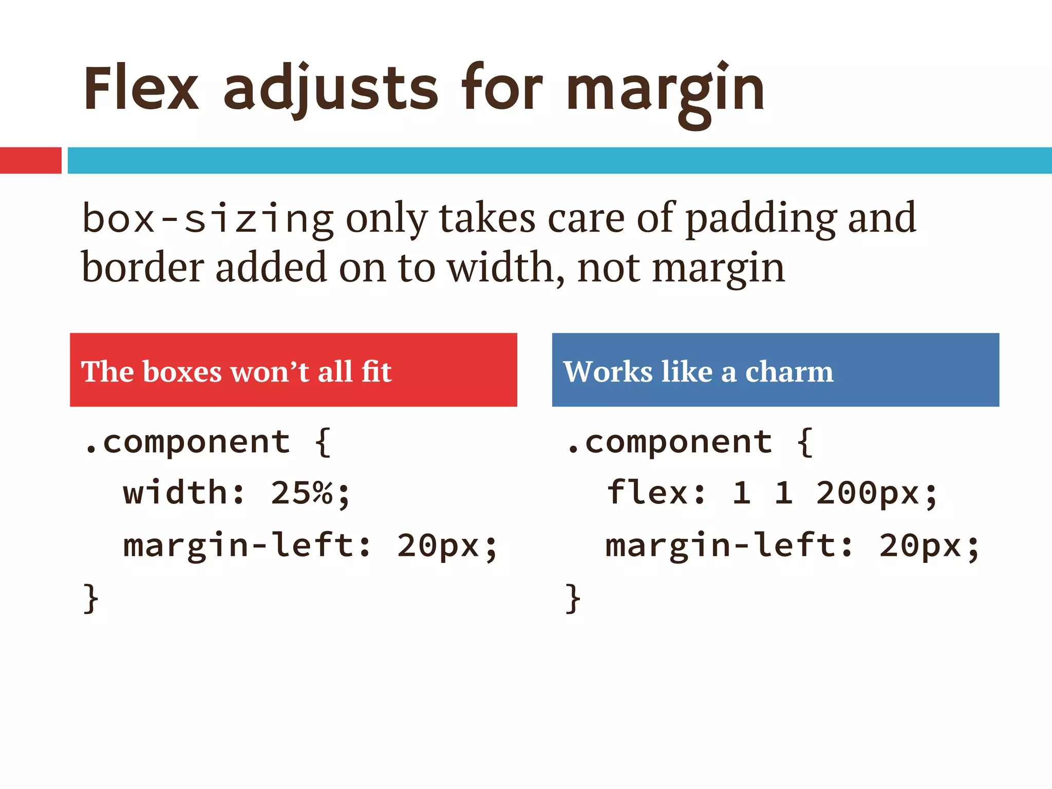 Flex adjusts for margin
.component {
width: 25%;
margin-left: 20px;
}
.component {
flex: 1 1 200px;
margin-left: 20px;
}
The boxes won’t all ﬁt Works like a charm
box-sizing only takes care of padding and
border added on to width, not margin
 