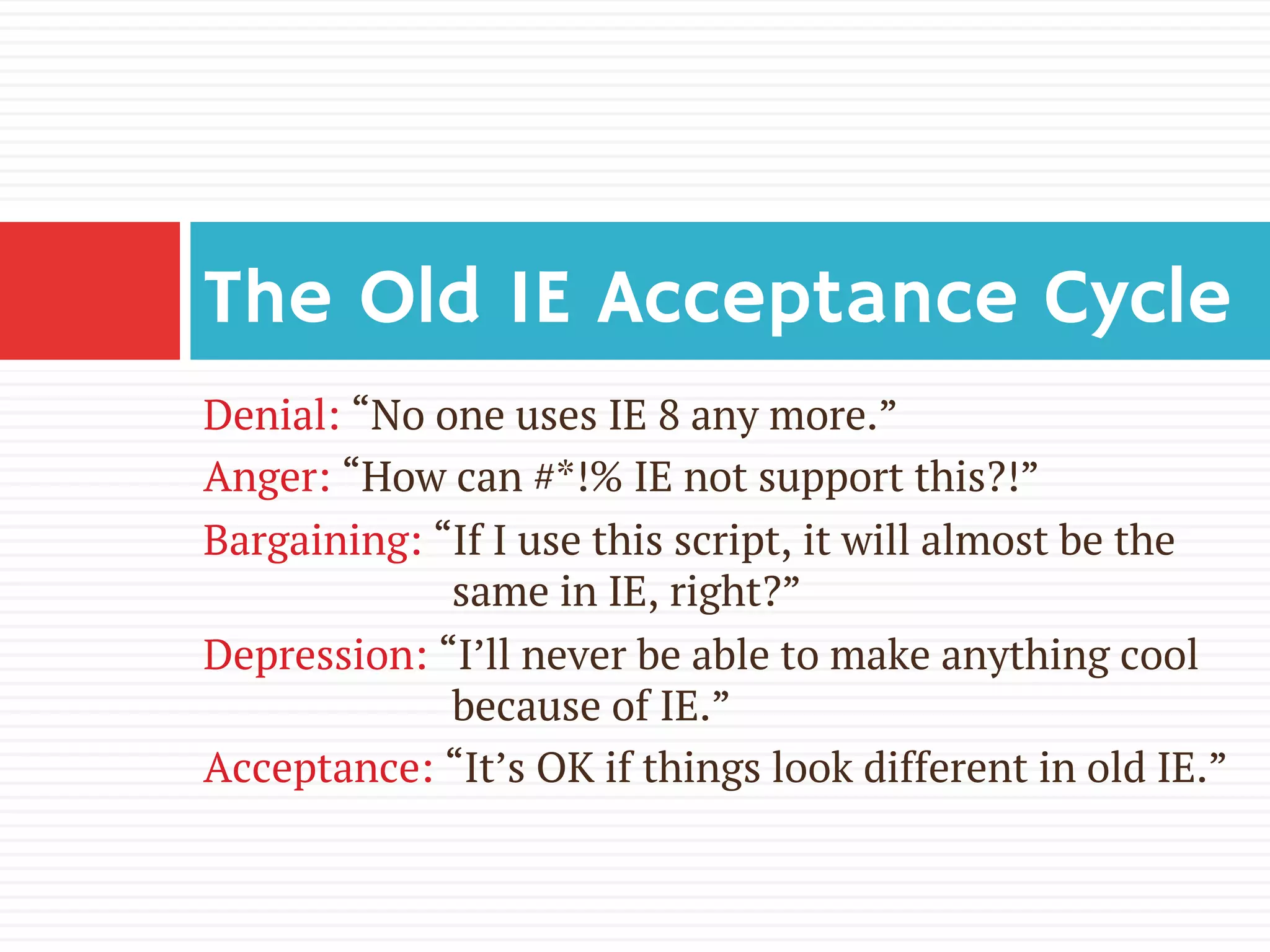 Denial: “No one uses IE 8 any more.”
Anger: “How can #*!% IE not support this?!”
Bargaining: “If I use this script, it will almost be the
same in IE, right?”
Depression: “I’ll never be able to make anything cool
because of IE.”
Acceptance: “It’s OK if things look different in old IE.”
The Old IE Acceptance Cycle
 