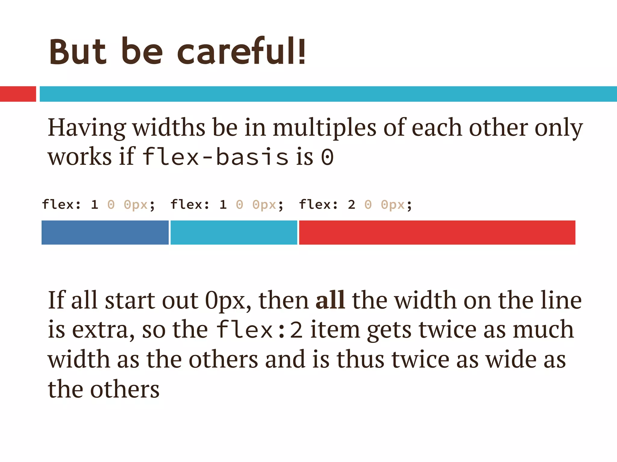 But be careful!
Having widths be in multiples of each other only
works if flex-basis is 0
If all start out 0px, then all the width on the line
is extra, so the flex:2 item gets twice as much
width as the others and is thus twice as wide as
the others
flex: 1 0 0px;
 flex: 1 0 0px;
 flex: 2 0 0px;
 