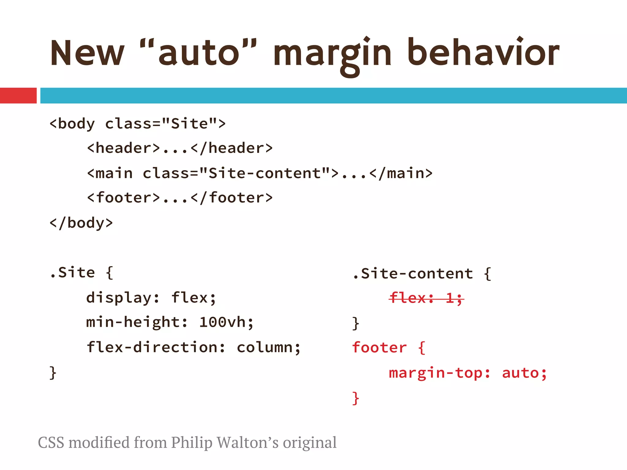 New “auto” margin behavior
<body class="Site">
<header>...</header> 
<main class="Site-content">...</main> 
<footer>...</footer>
</body>

.Site {
display: flex;
min-height: 100vh;
flex-direction: column;
}
.Site-content {
flex: 1; 
}
footer {
margin-top: auto;
}

CSS modiﬁed from Philip Walton’s original
 