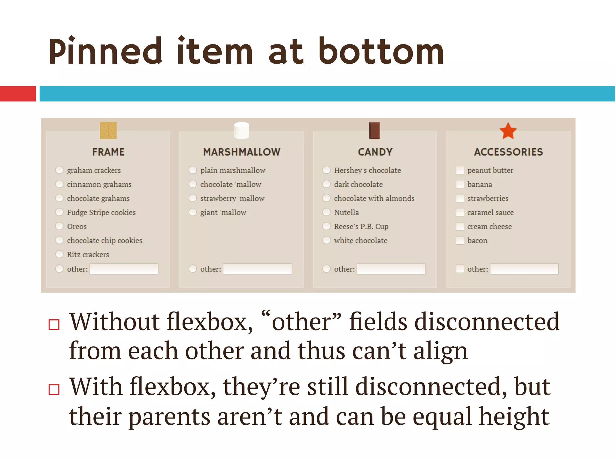 Pinned item at bottom
¨  Without ﬂexbox, “other” ﬁelds disconnected
from each other and thus can’t align
¨  With ﬂexbox, they’re still disconnected, but
their parents aren’t and can be equal height
 