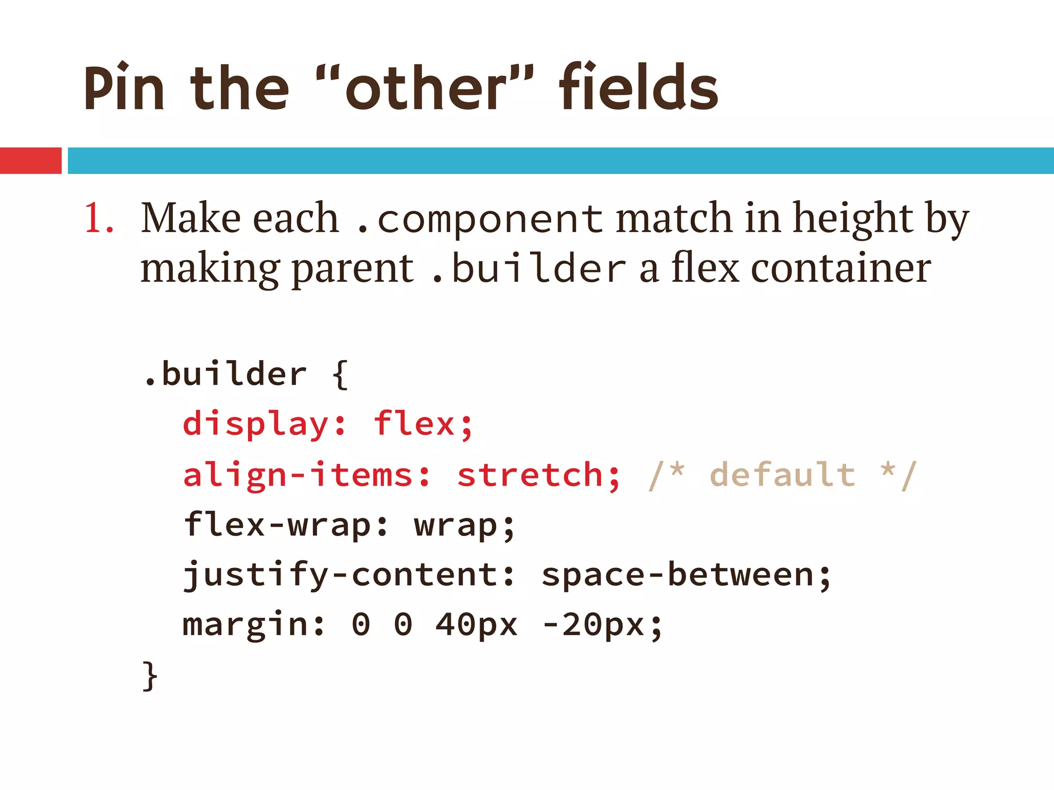 Pin the “other” fields
1.  Make each .component match in height by
making parent .builder a ﬂex container
.builder {
display: flex;
align-items: stretch; /* default */
flex-wrap: wrap;
justify-content: space-between;
margin: 0 0 40px -20px;
}
 