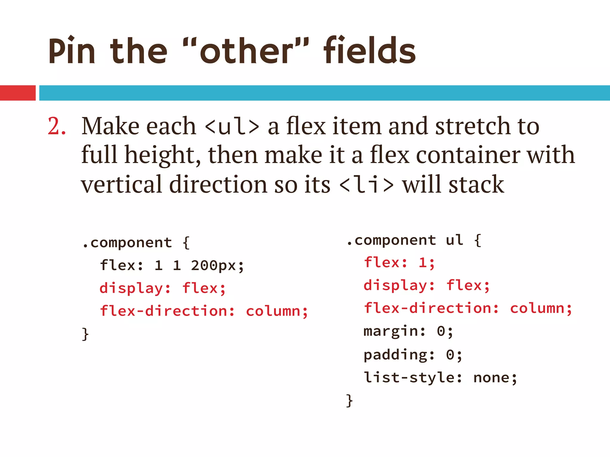 Pin the “other” fields
2.  Make each <ul> a ﬂex item and stretch to
full height, then make it a ﬂex container with
vertical direction so its <li> will stack
.component {
flex: 1 1 200px;
display: flex;
flex-direction: column;
}

.component ul {
flex: 1;
display: flex;
flex-direction: column;
margin: 0;
padding: 0;
list-style: none;
}
 