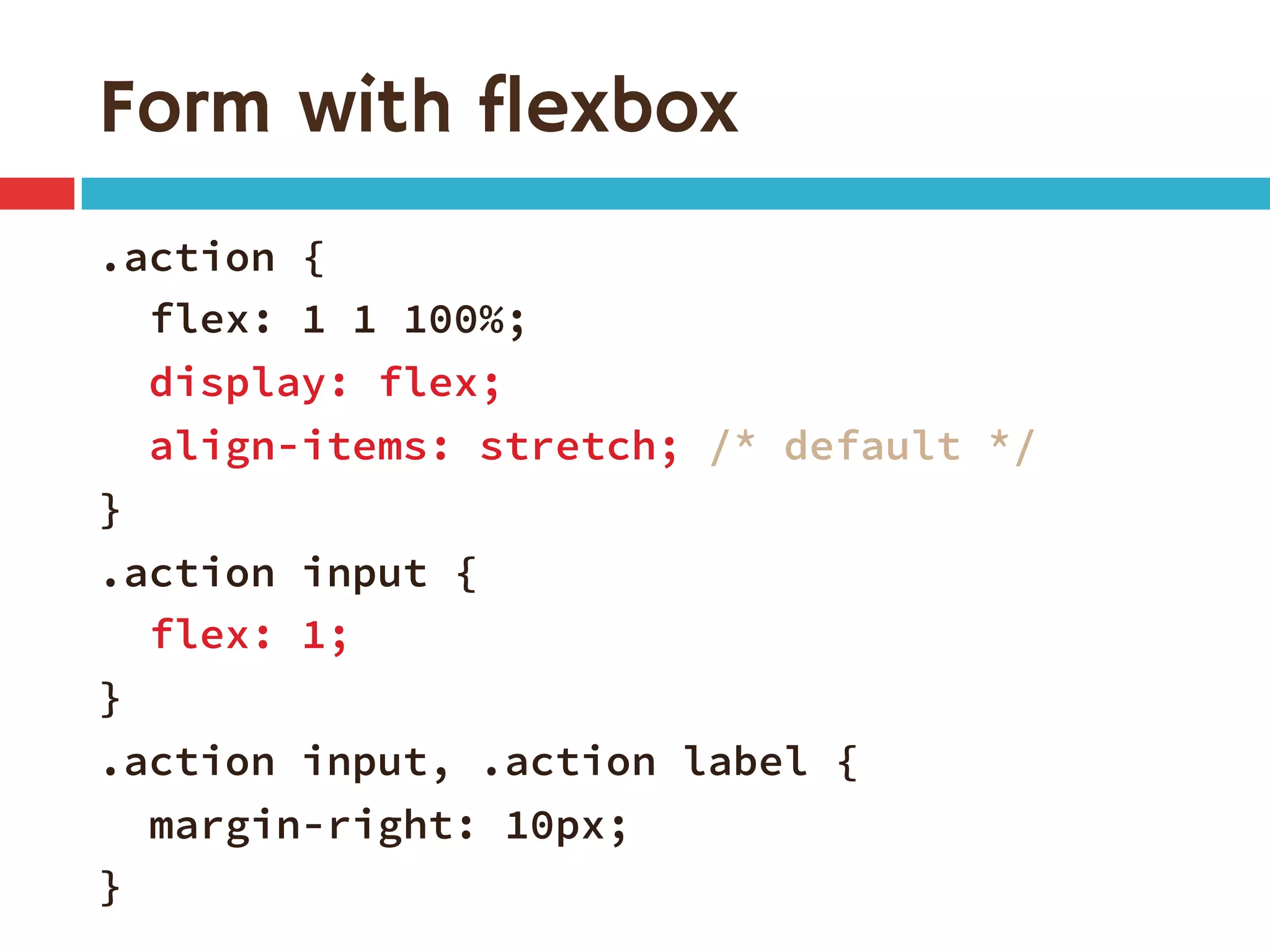 Form with flexbox
.action {
flex: 1 1 100%;
display: flex;
align-items: stretch; /* default */
}
.action input {
flex: 1;
}
.action input, .action label {
margin-right: 10px;
}
 